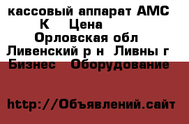 кассовый аппарат АМС-110К  › Цена ­ 5 000 - Орловская обл., Ливенский р-н, Ливны г. Бизнес » Оборудование   